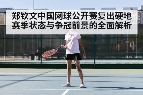 郑钦文中国网球公开赛复出硬地赛季状态与争冠前景的全面解析